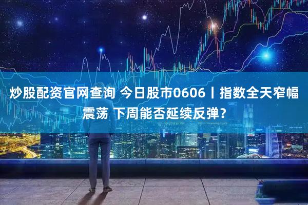 炒股配资官网查询 今日股市0606丨指数全天窄幅震荡 下周能否延续反弹？