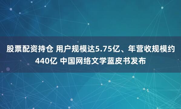股票配资持仓 用户规模达5.75亿、年营收规模约440亿 中国网络文学蓝皮书发布