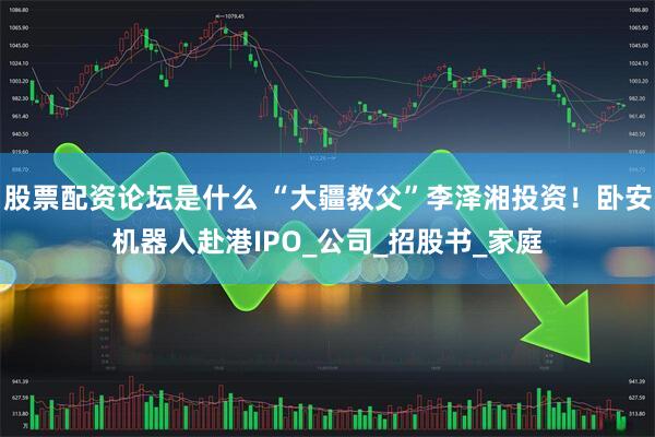 股票配资论坛是什么 “大疆教父”李泽湘投资！卧安机器人赴港IPO_公司_招股书_家庭