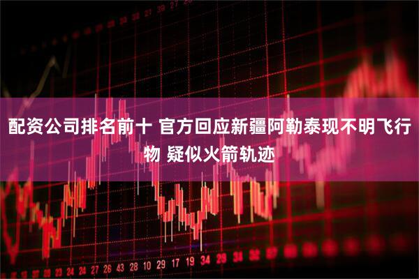 配资公司排名前十 官方回应新疆阿勒泰现不明飞行物 疑似火箭轨迹