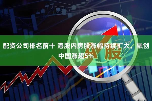 配资公司排名前十 港股内房股涨幅持续扩大，融创中国涨超5%