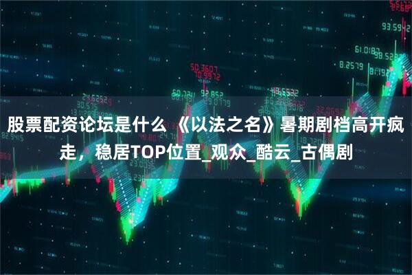 股票配资论坛是什么 《以法之名》暑期剧档高开疯走，稳居TOP位置_观众_酷云_古偶剧