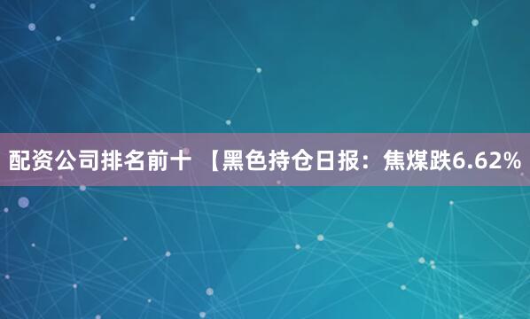 配资公司排名前十 【黑色持仓日报：焦煤跌6.62%