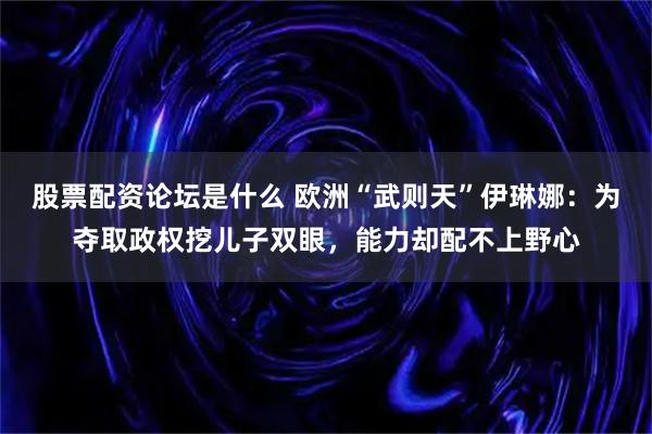 股票配资论坛是什么 欧洲“武则天”伊琳娜：为夺取政权挖儿子双眼，能力却配不上野心