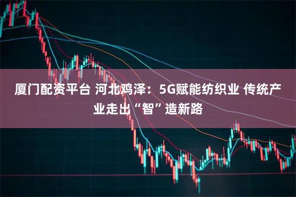 厦门配资平台 河北鸡泽：5G赋能纺织业 传统产业走出“智”造新路