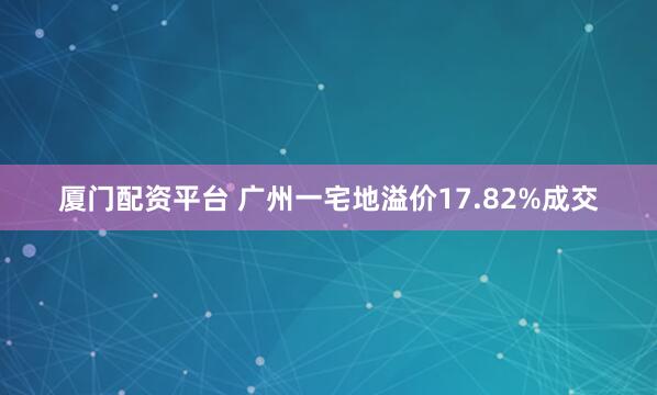 厦门配资平台 广州一宅地溢价17.82%成交