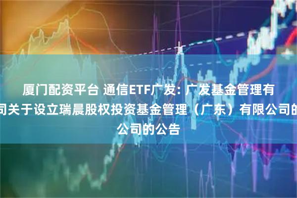 厦门配资平台 通信ETF广发: 广发基金管理有限公司关于设立瑞晨股权投资基金管理（广东）有限公司的公告