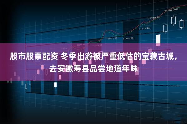 股市股票配资 冬季出游被严重低估的宝藏古城，去安徽寿县品尝地道年味