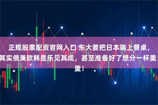 正规股票配资官网入口 东大要把日本端上餐桌，其实俄美欧韩是乐见其成，甚至准备好了想分一杯羹！