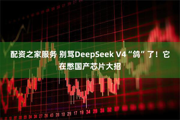 配资之家服务 别骂DeepSeek V4“鸽”了！它在憋国产芯片大招